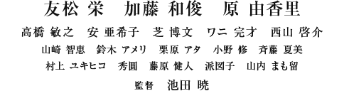 友松 栄　加藤 和俊　原 由香里　高橋 敏之　安 亜希子　芝 博文　ワニ 完才　西山 啓介　山崎 智恵　鈴木 アメリ　栗原 アタ　小野 修　斉藤 夏美　村上 ユキヒコ　秀圓　藤原 健人　派図子　山内 まも留　監督：池田 暁